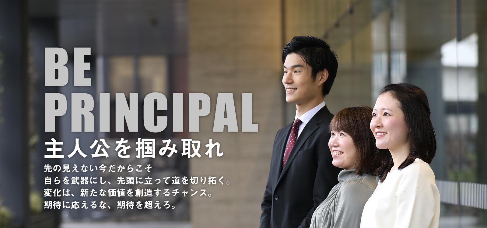 「BE PRINCIPAL 主人公を掴み取れ」先の見えない今だからこそ自らを武器にし、先頭に立って道を切り拓く。変化は、新たな価値を創造するチャンス。期待に応えるな、期待を超えろ。